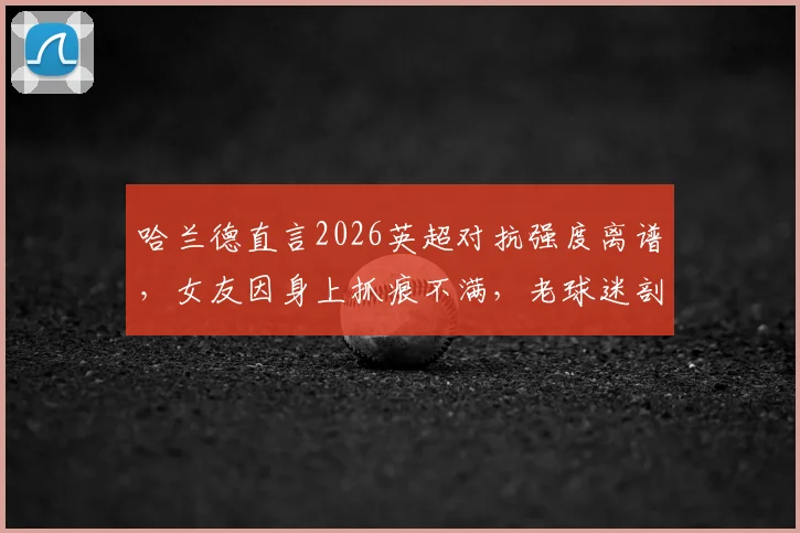 哈兰德直言2026英超对抗强度离谱，女友因身上抓痕不满，老球迷剖析真实比赛风格变化