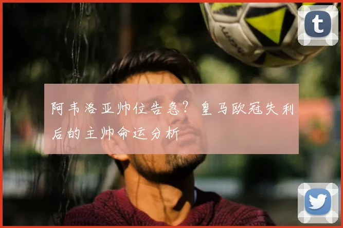 阿韦洛亚帅位告急?皇马欧冠失利后的主帅命运分析