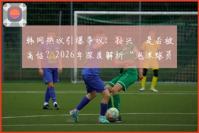 韩网热议引爆争议:孙兴慜是否被高估?2026年深度解析“泡沫球员”论战