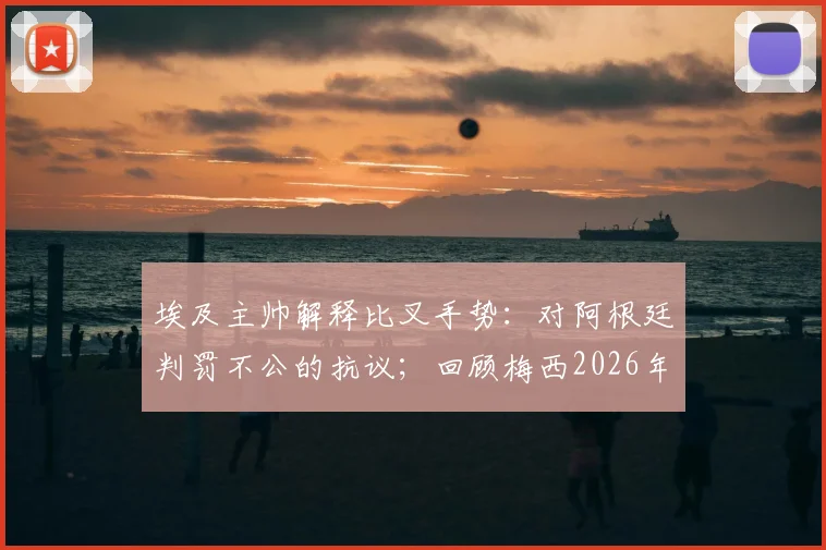 埃及主帅解释比叉手势：对阿根廷判罚不公的抗议；回顾梅西2026年离场时情绪波动