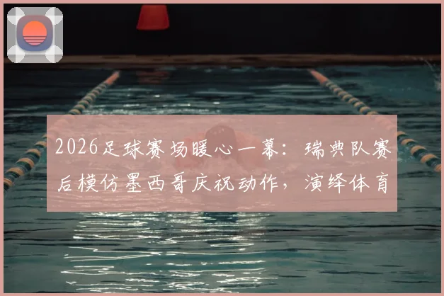 2026足球赛场暖心一幕:瑞典队赛后模仿墨西哥庆祝动作,演绎体育无国界