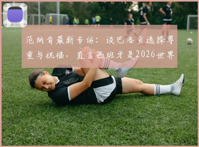 范纳肯最新专访:谈巴洛贡选择尊重与祝福,直言西班牙是2026世界杯最强竞争者之一