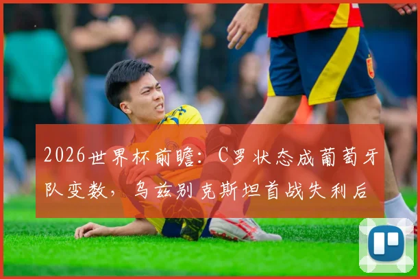 2026世界杯前瞻:C罗状态成葡萄牙队变数,乌兹别克斯坦首战失利后路在何方?