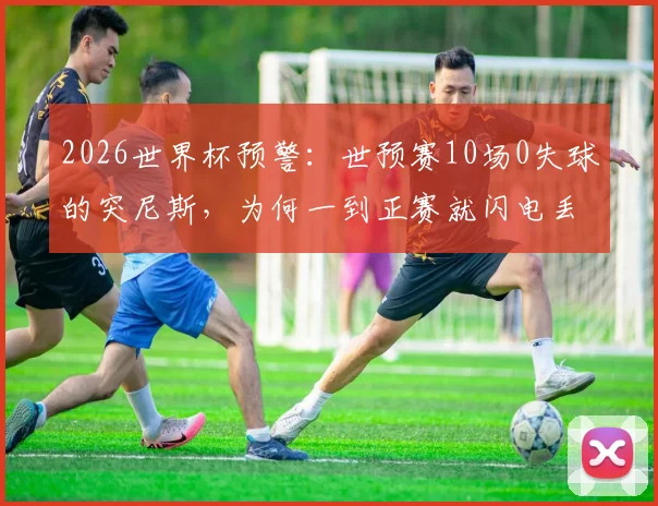 2026世界杯预警：世预赛10场0失球的突尼斯，为何一到正赛就闪电丢球？反差原因深度剖析