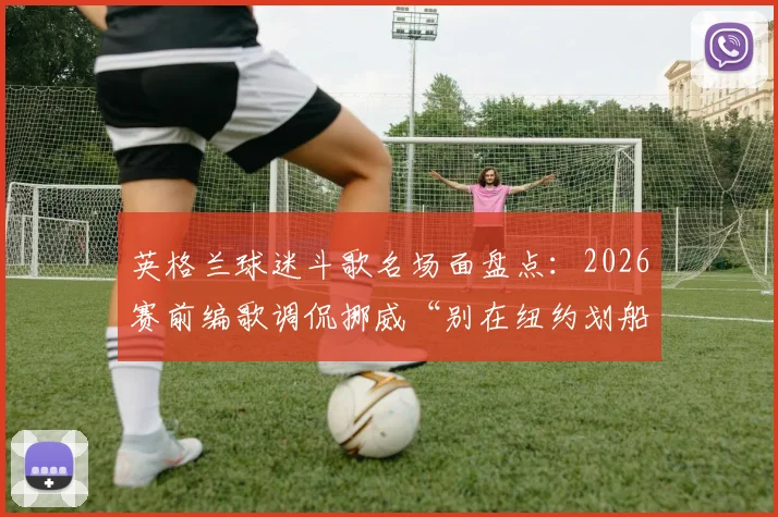 英格兰球迷斗歌名场面盘点:2026赛前编歌调侃挪威“别在纽约划船”,看欧美球迷文化如何“以歌会友”