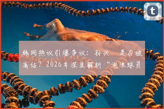 韩网热议引爆争议:孙兴慜是否被高估?2026年深度解析“泡沫球员”论战