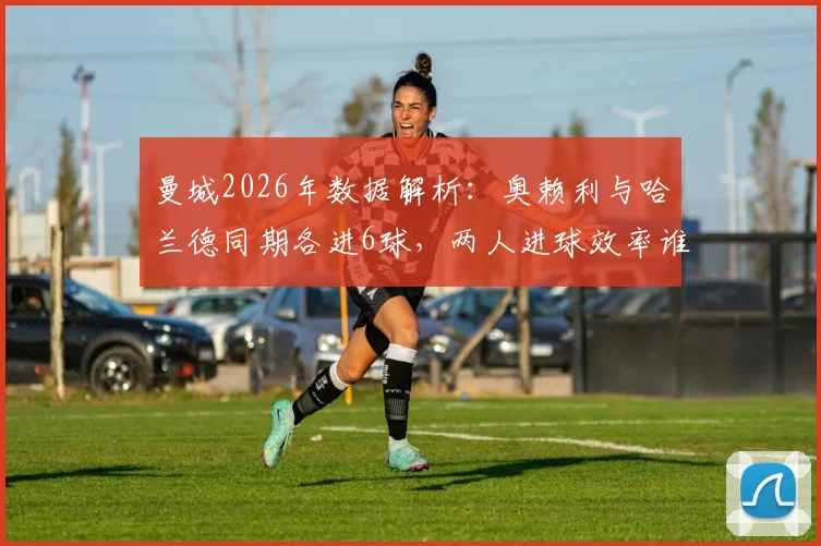 曼城2026年数据解析：奥赖利与哈兰德同期各进6球，两人进球效率谁更高？竞争态势全览