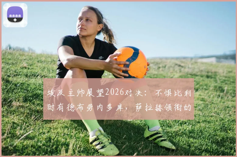 埃及主帅展望2026对决:不惧比利时有德布劳内多库,萨拉赫领衔的埃及队有备而来