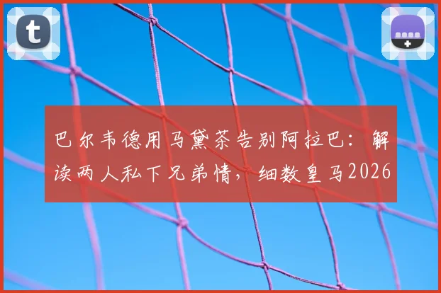 巴尔韦德用马黛茶告别阿拉巴：解读两人私下兄弟情，细数皇马2026离别瞬间