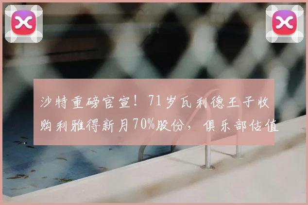 沙特重磅官宣!71岁瓦利德王子收购利雅得新月70%股份,俱乐部估值与未来计划解析