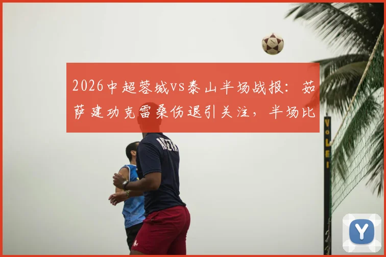 2026中超蓉城vs泰山半场战报：茹萨建功克雷桑伤退引关注，半场比分1-0深度分析