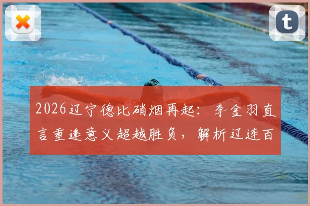 2026辽宁德比硝烟再起：李金羽直言重逢意义超越胜负，解析辽连百年恩怨与毫无保留之战
