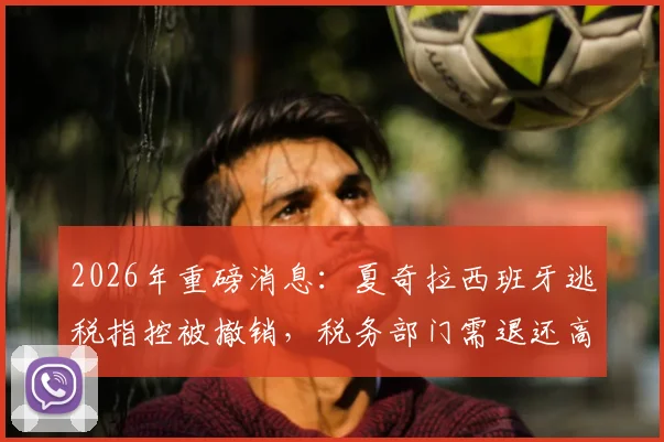 2026年重磅消息：夏奇拉西班牙逃税指控被撤销，税务部门需退还高达6000万欧元