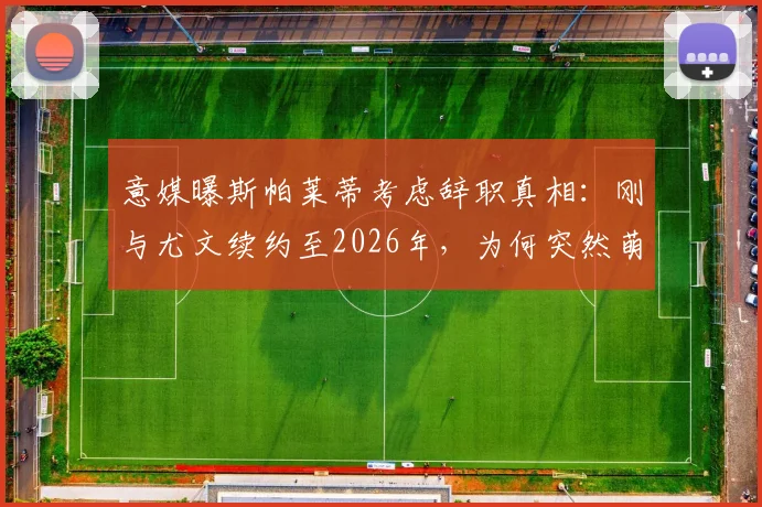 意媒曝斯帕莱蒂考虑辞职真相:刚与尤文续约至2026年,为何突然萌生去意?