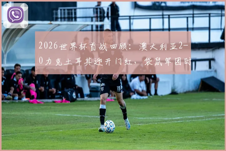 2026世界杯首战回顾:澳大利亚2-0力克土耳其迎开门红,袋鼠军团时隔20年再造历史