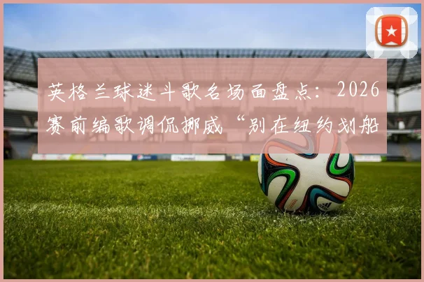 英格兰球迷斗歌名场面盘点：2026赛前编歌调侃挪威“别在纽约划船”，看欧美球迷文化如何“以歌会友”