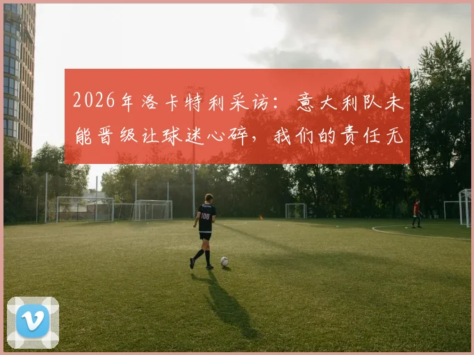 2026年洛卡特利采访:意大利队未能晋级让球迷心碎,我们的责任无处可逃
