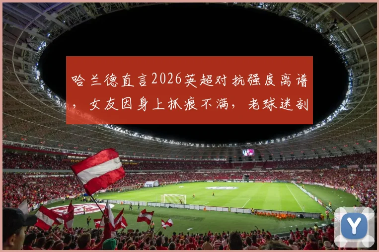 哈兰德直言2026英超对抗强度离谱,女友因身上抓痕不满,老球迷剖析真实比赛风格变化