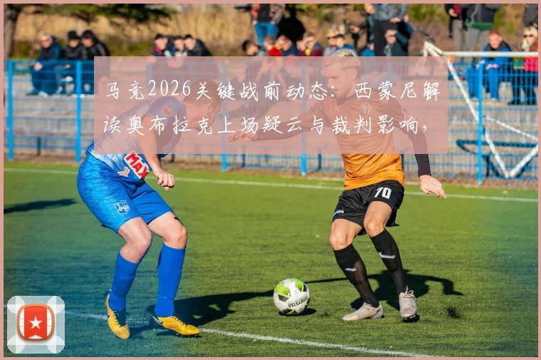 马竞2026关键战前动态:西蒙尼解读奥布拉克上场疑云与裁判影响,详解球队备战策略