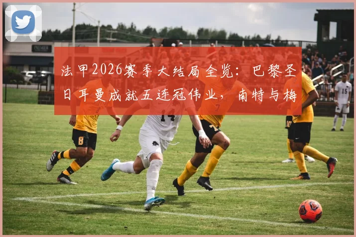 法甲2026赛季大结局全览：巴黎圣日耳曼成就五连冠伟业，南特与梅斯遗憾降入法乙联赛