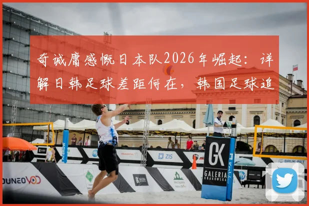 奇诚庸感慨日本队2026年崛起：详解日韩足球差距何在，韩国足球追赶路在何方？