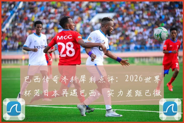 巴西传奇济科犀利点评：2026世界杯若日本再遇巴西，实力差距已微乎其微，直言走着瞧！