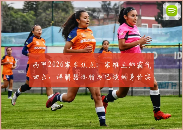 西甲2026赛季焦点:塞维主帅霸气回击,详解瑟洛特与巴埃纳身价实力,击碎贬低战胜马竞的质疑声