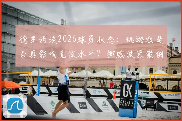 德罗西谈2026球员状态:玩游戏是否真影响竞技水平?挪威波黑案例引发全球讨论