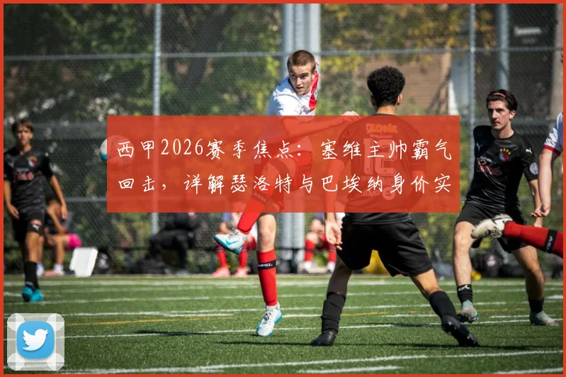 西甲2026赛季焦点:塞维主帅霸气回击,详解瑟洛特与巴埃纳身价实力,击碎贬低战胜马竞的质疑声