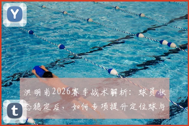 洪明甫2026赛季战术解析:球员状态稳定后,如何专项提升定位球与进攻机会创造能力