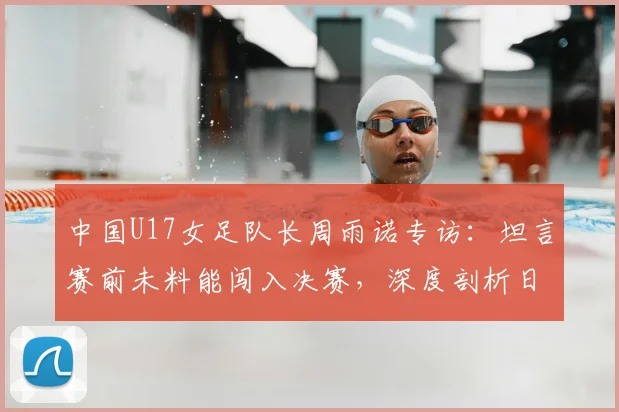 中国U17女足队长周雨诺专访：坦言赛前未料能闯入决赛，深度剖析日本女足青训强大之处