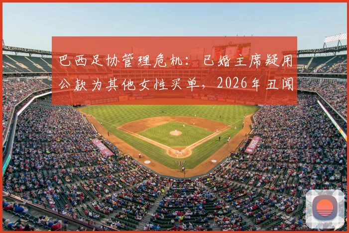 巴西足协管理危机：已婚主席疑用公款为其他女性买单，2026年丑闻震动体坛