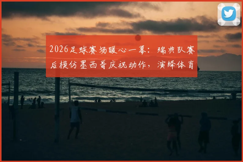 2026足球赛场暖心一幕:瑞典队赛后模仿墨西哥庆祝动作,演绎体育无国界