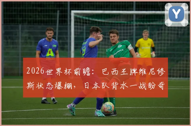 2026世界杯前瞻:巴西王牌维尼修斯状态爆棚,日本队背水一战盼奇迹上演