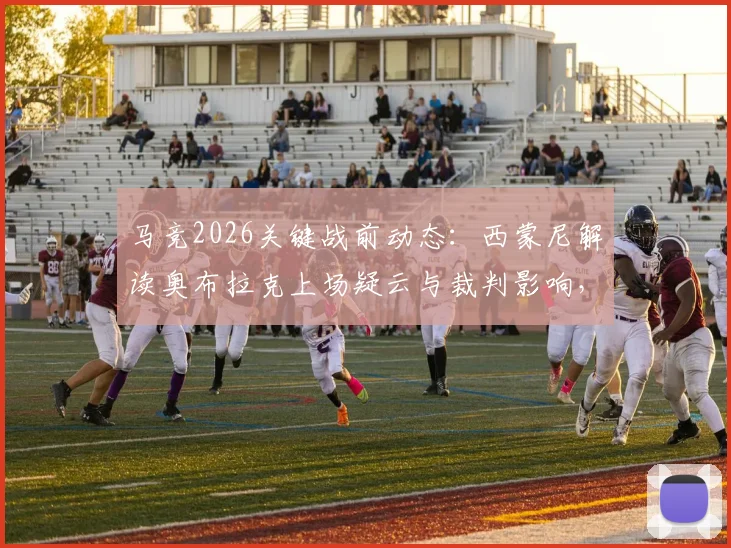 马竞2026关键战前动态：西蒙尼解读奥布拉克上场疑云与裁判影响，详解球队备战策略