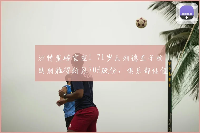 沙特重磅官宣！71岁瓦利德王子收购利雅得新月70%股份，俱乐部估值与未来计划解析