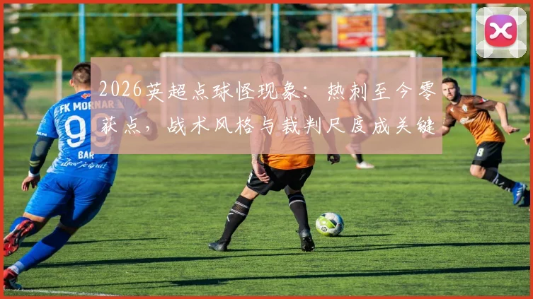 2026英超点球怪现象:热刺至今零获点,战术风格与裁判尺度成关键因素,附各队点球数据对比解析
