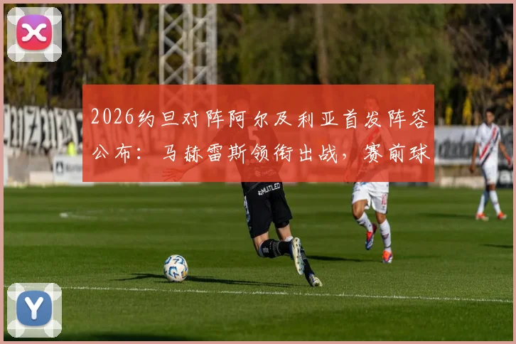 2026约旦对阵阿尔及利亚首发阵容公布：马赫雷斯领衔出战，赛前球员名单及战术分析一览