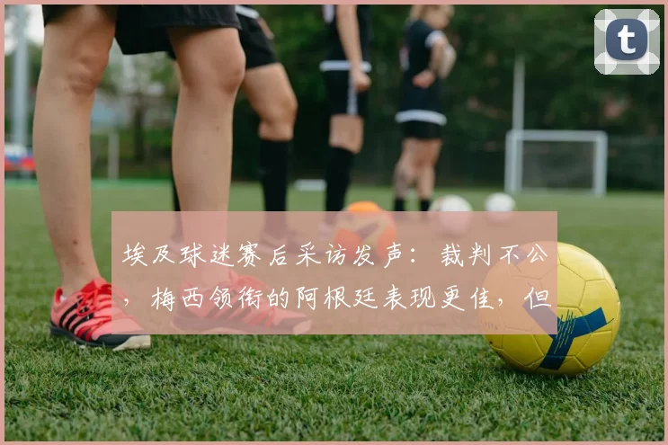 埃及球迷赛后采访发声：裁判不公，梅西领衔的阿根廷表现更佳，但钱给得值吗？