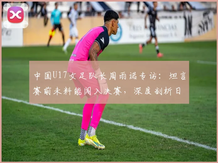 中国U17女足队长周雨诺专访：坦言赛前未料能闯入决赛，深度剖析日本女足青训强大之处