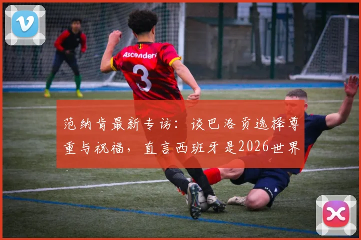 范纳肯最新专访：谈巴洛贡选择尊重与祝福，直言西班牙是2026世界杯最强竞争者之一