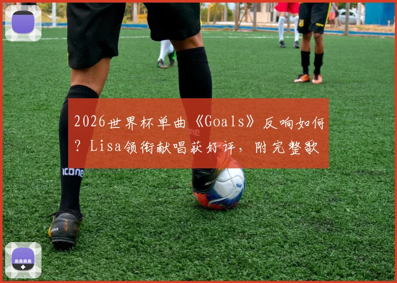 2026世界杯单曲《Goals》反响如何？Lisa领衔献唱获好评，附完整歌词与歌曲评价解析