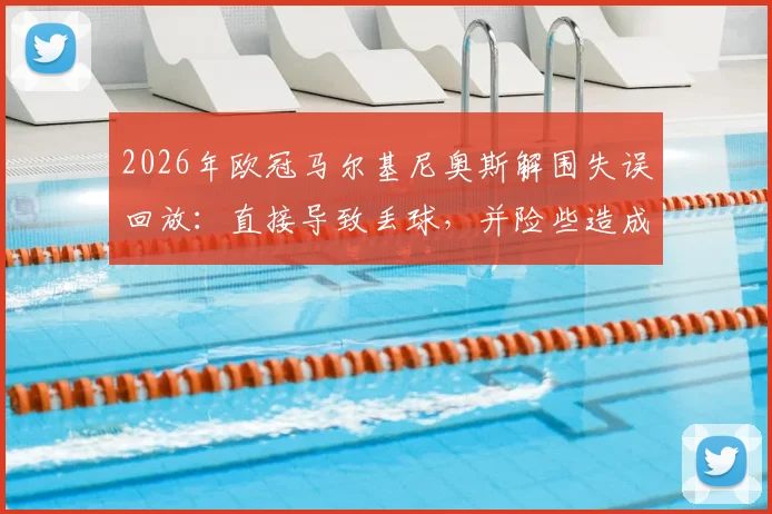 2026年欧冠马尔基尼奥斯解围失误回放:直接导致丢球,并险些造成门将萨福诺夫受伤,附比赛关键瞬间分析