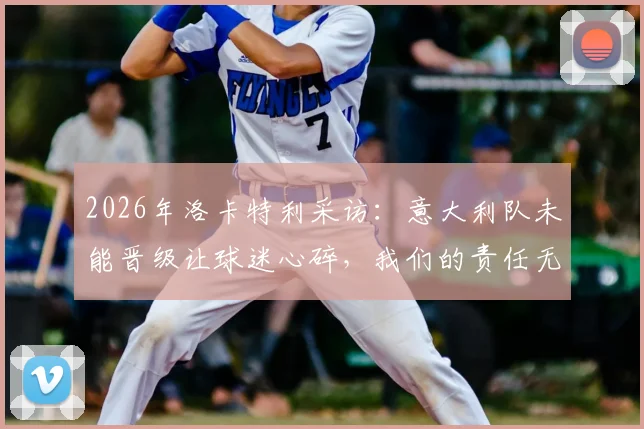 2026年洛卡特利采访：意大利队未能晋级让球迷心碎，我们的责任无处可逃