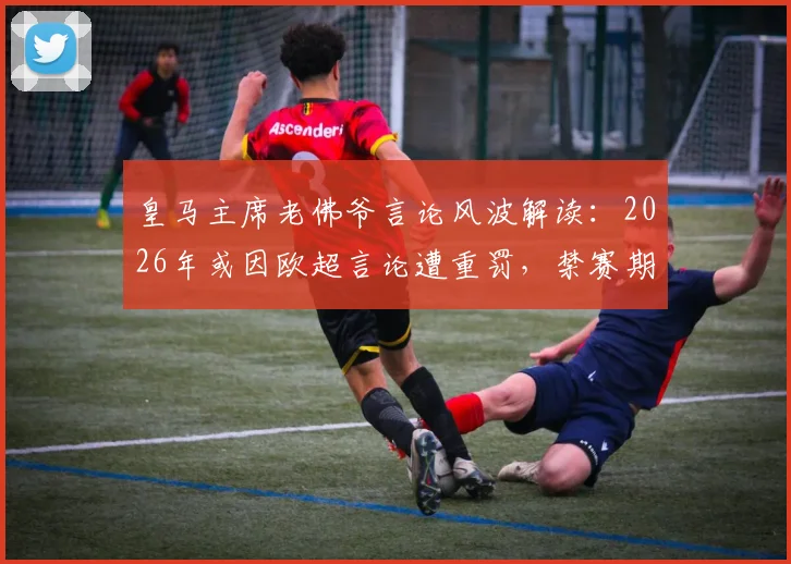 皇马主席老佛爷言论风波解读：2026年或因欧超言论遭重罚，禁赛期详解与事件背景梳理