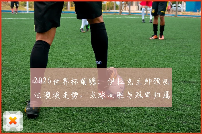 2026世界杯前瞻:伊拉克主帅预测法澳埃走势,点球决胜与冠军归属全解析