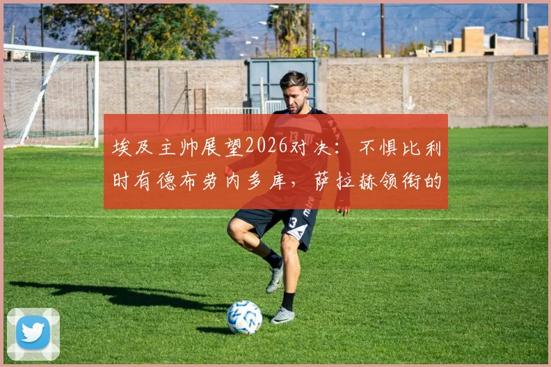 埃及主帅展望2026对决：不惧比利时有德布劳内多库，萨拉赫领衔的埃及队有备而来