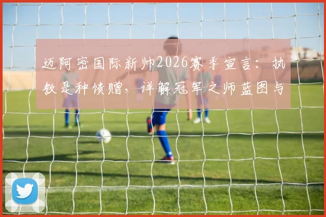 迈阿密国际新帅2026赛季宣言：执教是种馈赠，详解冠军之师蓝图与梅西等球星战术定位