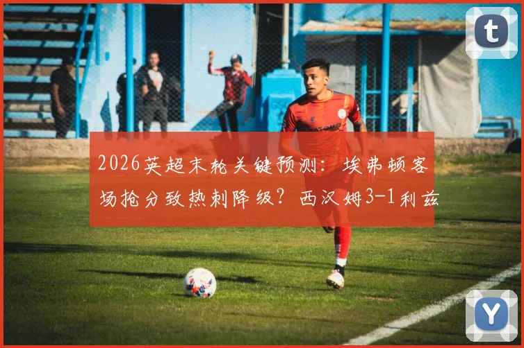 2026英超末轮关键预测：埃弗顿客场抢分致热刺降级？西汉姆3-1利兹联赛果前瞻
