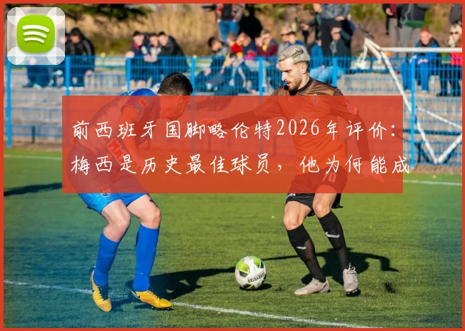 前西班牙国脚略伦特2026年评价：梅西是历史最佳球员，他为何能成为全球年轻球员的榜样？